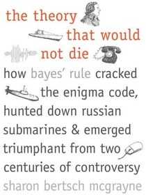 The Theory That Would Not Die: How Bayes' Rule Cracked the Enigma Code,  Hunted Down Russian Submarines, and Emerged Triumphant from Two Centuries  of Controversy by Sharon Bertsch McGrayne